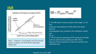 INR
1. The INR scale is most accurate in the range 1.5–4.5.
This
is because only patients on VKA within the above
limits of
anticoagulation are included in the calibration model
(see
Fig. 1).
2. The ISI and the conversion of PT results into the INR
scale are valid only for patients on VKA. This is
because PTs from patients on VKA are inserted in the
calibration plot
Tripodi A et al, APT, 2007
 