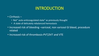 INTRODUCTION
• Cirrhosis –
• Not” auto-anticoagulated state” as previously thought
• A state of delicately rebalanced hemostasis
• Increased risk of bleeding –variceal, non variceal GI bleed, procedure
related
• Increased risk of thrombosis-PVT,DVT and VTE
 