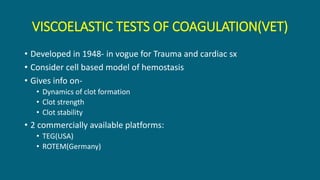 VISCOELASTIC TESTS OF COAGULATION(VET)
• Developed in 1948- in vogue for Trauma and cardiac sx
• Consider cell based model of hemostasis
• Gives info on-
• Dynamics of clot formation
• Clot strength
• Clot stability
• 2 commercially available platforms:
• TEG(USA)
• ROTEM(Germany)
 