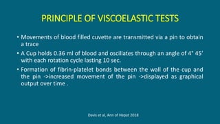 PRINCIPLE OF VISCOELASTIC TESTS
• Movements of blood filled cuvette are transmitted via a pin to obtain
a trace
• A Cup holds 0.36 ml of blood and oscillates through an angle of 4° 45’
with each rotation cycle lasting 10 sec.
• Formation of fibrin‐platelet bonds between the wall of the cup and
the pin ->increased movement of the pin ->displayed as graphical
output over time .
Davis et al, Ann of Hepat 2018
 