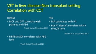 VET in liver disease-Non transplant setting
Correlation with CCT
ROTEM
• MCF and CFT correlate with
platelet and FBG
• FIBTEM MCF correlates with FBG
level
TEG
• MA correlates with Plt
• But PT doesn't correlate with K
time/R time
Tripodi A et al, Thromb res 2009
Vucelli D et al, Thromb res 2015
Shin KH et al, Ann Lab Med 2017
 