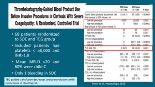 Pietri et al, Hepatology 2016
• 60 patients randomized
to SOC and TEG group
• Included patients had
platelets < 50,000 and
INR>1.8
• Mean MELD =20 and
60% were child C
• Only 1 bleeding in SOC
TEG guided transfusion decreases undue transfusions with
no increase in bleeding risk
 