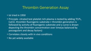 Thrombin Generation Assay
• Ist tried in 1950
• Principle- citrated test platelet rich plasma is tested by adding TF,PL,
CaCl2, thrombin fluorogenic substrate-> thrombin generation is
followed by activity of fluorogenic substrate and a curve is drawn
depecting the thrombin concentration over time(as balanced by
pocoagulant and decay factors)
• Correlates closely with in vivo conditions
• No yet widely available
 