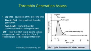 Thrombin Generation Assays
• Lag time - equivalent of the clot- ting time
• Time to Peak - the velocity of thrombin
generation
• Peak Height - Highest thrombin
concentration that can be generated
ETP - Total thrombin that a plasma sample
can generate under the action of the 2
opposing (pro- and anticoagulant) drivers
Tripodi et al,Clinical Chemistry 2016
 