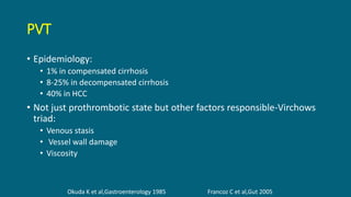PVT
• Epidemiology:
• 1% in compensated cirrhosis
• 8-25% in decompensated cirrhosis
• 40% in HCC
• Not just prothrombotic state but other factors responsible-Virchows
triad:
• Venous stasis
• Vessel wall damage
• Viscosity
Okuda K et al,Gastroenterology 1985 Francoz C et al,Gut 2005
 