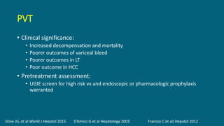 PVT
• Clinical significance:
• Increased decompensation and mortality
• Poorer outcomes of variceal bleed
• Poorer outcomes in LT
• Poor outcome in HCC
• Pretreatment assessment:
• UGIE screen for high risk vx and endoscopic or pharmacologic prophylaxis
warranted
Stine JG, et al World J Hepatol 2015 D’Amico G et al Hepatology 2003 Francoz C et alJ Hepatol 2012
 