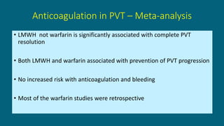 • LMWH not warfarin is significantly associated with complete PVT
resolution
• Both LMWH and warfarin associated with prevention of PVT progression
• No increased risk with anticoagulation and bleeding
• Most of the warfarin studies were retrospective
Anticoagulation in PVT – Meta-analysis
 