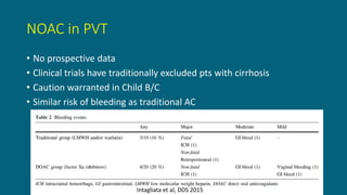 NOAC in PVT
• No prospective data
• Clinical trials have traditionally excluded pts with cirrhosis
• Caution warranted in Child B/C
• Similar risk of bleeding as traditional AC
Intagliata et al, DDS 2015
 
