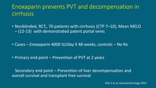 Enoxaparin prevents PVT and decompensation in
cirrhosis
• Nonblinded, RCT,, 70 patients with cirrhosis (CTP 7–10), Mean MELD
– (12-13) with demonstrated patent portal veins
• Cases – Enoxaparin 4000 IU/day X 48 weeks, controls – No Rx
• Primary end point – Prevention of PVT at 2 years
Secondary end point – Prevention of liver decompensation and
overall survival and transplant free survival
Villa E et al, Gastroenterology 2012
 