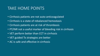 TAKE HOME POINTS
• Cirrhosis patients are not auto-anticoagulated
• Cirrhosis is a state of rebalanced hemostasis
• Cirrhosis patients are at risk of thrombosis
• PT/INR not a useful marker of bleeding risk in cirrhosis
• VET perform better than CCT in cirrhosis
• VET guided Tx strategies are better
• AC is safe and effective in cirrhosis
 