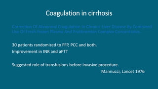 Coagulation in cirrhosis
Correction Of Abnormal Coagulation In Chronic Liver Disease By Combined
Use Of Fresh-frozen Plasma And Prothrombin Complex Concentrates.
30 patients randomized to FFP, PCC and both.
Improvement in INR and aPTT
Suggested role of transfusions before invasive procedure.
Mannucci, Lancet 1976
 