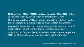 • Clotting time (CT) for ROTEM and reaction rate (R) for TEG - defined
as the time taken by clot to reach an amplitude of 2 mm.
• Clot formation time (CFT) and kinetics time (K) are defined as the
time necessary for clot amplitude to increase from 2 to 20 mm.
• Angle (a) is determined by creating a tangent line from the point of
clot initiation (CT or R) to the slope of the developing curve.
• Maximum clot firmness (MCF) for ROTEM and maximum amplitude
(MA) for TEG are the peak amplitudes (strength) of the clot.
Whiting et al,American Journal of Hematology, 2014
 
