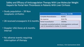 Safety and Efficacy of Anticoagulation Therapy With Low Molecular Weight
Heparin for Portal Vein Thrombosis in Patients With Liver Cirrhosis
• Study population – 39 Non
neoplastic cirrhotics
• 28 received enoxaparin X 6 months
• Doppler USG Done at 6 months
interval
• No adverse events requiring
interruption of therapy
Amritano, J Clin Gastroenterol 2010
Anticoag + (n=28)
Complete Recanalization 9(33%)
No response 5(16.7%)
Partial recanalization 14(50%)
In partially recanalized patients, Anticoagulation continued
and 12 recanalized in median 11 months
 