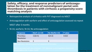 Clinical and Molecular Hepatology 2014;
• Retrospective analysis of cirrhotics with PVT diagnosed via MDCT
• Anticoagulation with warfarin and effect of anticoagulation assessed via repeat
MDCT after 3 months
• N=14, warfarin; N=14, No anticoagulation
Response Warf+ (n=14) No Warf(n=14) P value
Thrombus
Resolution
11(6+5) 5(3+2) 0.022
Non Resolution 3 9
More patients in Warfarin group had resolution of thrombus.
Factors associated with non resolution – PVT detection to anticoagulation duration>6
months(66% vs 0%; P value = 0.03)
 