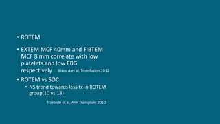 • ROTEM
• EXTEM MCF 40mm and FIBTEM
MCF 8 mm correlate with low
platelets and low FBG
respectively
• ROTEM vs SOC
• NS trend towards less tx in ROTEM
group(10 vs 13)
Blassi A et al, Transfusion 2012
Trzebicki et al, Ann Transplant 2010
 