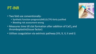 PT-INR
• Two fold use conventionally-
• Synthetic function-prognosis(MELD,CTP)-fairly justified
• Bleeding risk assessment-wrong
• Measures time till clot formation after addition of CaCl2 and
thromboplastin(tissue factor)
• Utilises coagulation via extrinsic pathway (VII, X, V, II and I)
 