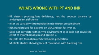 WHATS WRONG WITH PT AND INR
• PT detects procoagulant deficiency, not the counter balance by
anticoagulant deficiency
• Inter lab variabilty-thromboplastin use-extract /recombinant
• INR standardized for patients on VKA and not for liver ds.
• Does not correlate with in vivo environment as it does not count the
effect of thrombomodulin and protein C.
• Detects clot formation at 5% thrombin generation
• Multiple studies showing lack of correlation with bleeding risk.
Mann KG, Chest 2003
 
