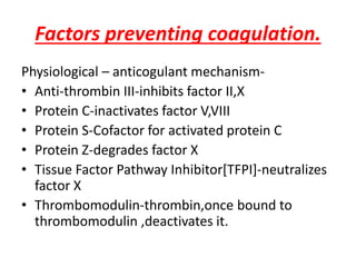 Factors preventing coagulation.
Physiological – anticogulant mechanism-
• Anti-thrombin III-inhibits factor II,X
• Protein C-inactivates factor V,VIII
• Protein S-Cofactor for activated protein C
• Protein Z-degrades factor X
• Tissue Factor Pathway Inhibitor[TFPI]-neutralizes
factor X
• Thrombomodulin-thrombin,once bound to
thrombomodulin ,deactivates it.
 