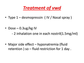 Treatment of vwd
• Type 1 – desmopressin ( IV / Nasal spray )
• Dose – 0.3ug/kg IV
- 2 inhalation one in each nostril(1.5mg/ml)
• Major side effect – hyponatremia (fluid
retention ) so – fluid restriction for 1 day .
 