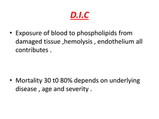 D.I.C
• Exposure of blood to phospholipids from
damaged tissue ,hemolysis , endothelium all
contributes .
• Mortality 30 t0 80% depends on underlying
disease , age and severity .
 
