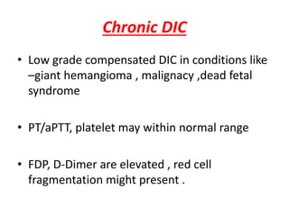 Chronic DIC
• Low grade compensated DIC in conditions like
–giant hemangioma , malignacy ,dead fetal
syndrome
• PT/aPTT, platelet may within normal range
• FDP, D-Dimer are elevated , red cell
fragmentation might present .
 
