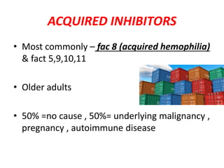 ACQUIRED INHIBITORS
• Most commonly – fac 8 (acquired hemophilia)
& fact 5,9,10,11
• Older adults
• 50% =no cause , 50%= underlying malignancy ,
pregnancy , autoimmune disease
 