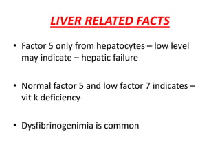 LIVER RELATED FACTS
• Factor 5 only from hepatocytes – low level
may indicate – hepatic failure
• Normal factor 5 and low factor 7 indicates –
vit k deficiency
• Dysfibrinogenimia is common
 