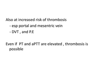 Also at increased risk of thrombosis
- esp portal and mesentric vein
- DVT , and P.E
Even if PT and aPTT are elevated , thrombosis is
possible
 