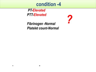 PT-Elevated
PTT-Elevated
Fibrinogen -Normal
Platelet count-Normal
Interpretation
1. Vit k def.
2. On oral anticoagulants or liver disease
3. Rare congenital or acq. Deficiency of factor v,x,ii
4. Combined factor V+VIII deficiency.
2nd line investigations
1. Mixing test.
2. Specific factor assay. 3.Liver function test.
condition -4
?
 