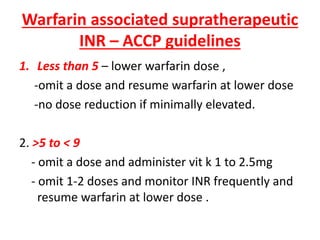 Warfarin associated supratherapeutic
INR – ACCP guidelines
1. Less than 5 – lower warfarin dose ,
-omit a dose and resume warfarin at lower dose
-no dose reduction if minimally elevated.
2. >5 to < 9
- omit a dose and administer vit k 1 to 2.5mg
- omit 1-2 doses and monitor INR frequently and
resume warfarin at lower dose .
 