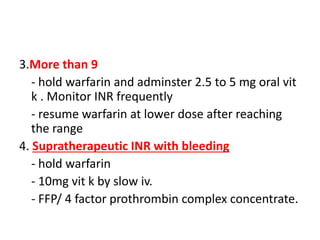 3.More than 9
- hold warfarin and adminster 2.5 to 5 mg oral vit
k . Monitor INR frequently
- resume warfarin at lower dose after reaching
the range
4. Supratherapeutic INR with bleeding
- hold warfarin
- 10mg vit k by slow iv.
- FFP/ 4 factor prothrombin complex concentrate.
 