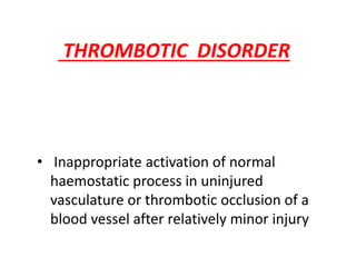THROMBOTIC DISORDER
• Inappropriate activation of normal
haemostatic process in uninjured
vasculature or thrombotic occlusion of a
blood vessel after relatively minor injury
 