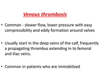 Venous thrombosis
• Common - slower flow, lower pressure with easy
compressibility and eddy formation around valves
• Usually start in the deep veins of the calf, frequently
a propagating thrombus extending in to femoral
and iliac veins.
• Common in patients who are immobilized
 