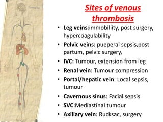 Sites of venous
thrombosis
• Leg veins:immobiliity, post surgery,
hypercoagulability
• Pelvic veins: pueperal sepsis,post
partum, pelvic surgery,
• IVC: Tumour, extension from leg
• Renal vein: Tumour compression
• Portal/hepatic vein: Local sepsis,
tumour
• Cavernous sinus: Facial sepsis
• SVC:Mediastinal tumour
• Axillary vein: Rucksac, surgery
 