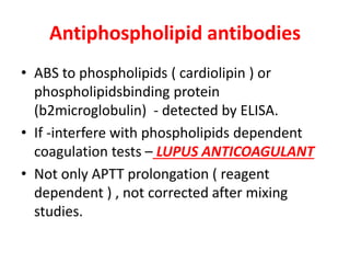 Antiphospholipid antibodies
• ABS to phospholipids ( cardiolipin ) or
phospholipidsbinding protein
(b2microglobulin) - detected by ELISA.
• If -interfere with phospholipids dependent
coagulation tests – LUPUS ANTICOAGULANT
• Not only APTT prolongation ( reagent
dependent ) , not corrected after mixing
studies.
 