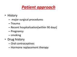 Patient approach
• History
– major surgical procedures
– Trauma
– Recent hospitalization[within 90 days]
– Pregnancy
– smoking
• Drug history
– Oral contraceptives
– Hormone replacement therapy
 