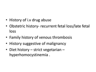 • History of i.v drug abuse
• Obstetric history- recurrent fetal loss/late fetal
loss
• Family history of venous thrombosis
• History suggestive of malignancy
• Diet history – strict vegetarian –
hyperhomocystinemia .
 