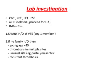 Lab investigation
• CBC , KFT , LFT ,ESR
• aPTT isolated ( proceed for L.A)
• IMAGING .
1.FAMILY H/O of VTE (any 1 member )
2.If no family h/O then
- young age <45
- thrombosis in multiple sites
- unusual sites eg.portal /mesentric
- recurrent thrombosis .
 