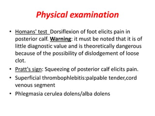 Physical examination
• Homans' test Dorsiflexion of foot elicits pain in
posterior calf. Warning: it must be noted that it is of
little diagnostic value and is theoretically dangerous
because of the possibility of dislodgement of loose
clot.
• Pratt's sign: Squeezing of posterior calf elicits pain.
• Superficial thrombophlebitis:palpable tender,cord
venous segment
• Phlegmasia cerulea dolens/alba dolens
 
