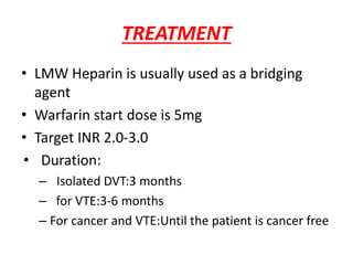 TREATMENT
• LMW Heparin is usually used as a bridging
agent
• Warfarin start dose is 5mg
• Target INR 2.0-3.0
• Duration:
– Isolated DVT:3 months
– for VTE:3-6 months
– For cancer and VTE:Until the patient is cancer free
 