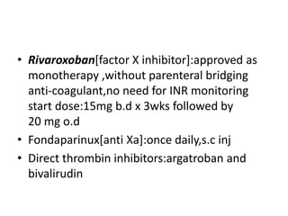 • Rivaroxoban[factor X inhibitor]:approved as
monotherapy ,without parenteral bridging
anti-coagulant,no need for INR monitoring
start dose:15mg b.d x 3wks followed by
20 mg o.d
• Fondaparinux[anti Xa]:once daily,s.c inj
• Direct thrombin inhibitors:argatroban and
bivalirudin
 