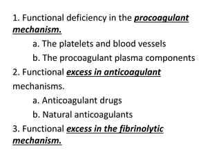 1. Functional deficiency in the procoagulant
mechanism.
a. The platelets and blood vessels
b. The procoagulant plasma components
2. Functional excess in anticoagulant
mechanisms.
a. Anticoagulant drugs
b. Natural anticoagulants
3. Functional excess in the fibrinolytic
mechanism.
 