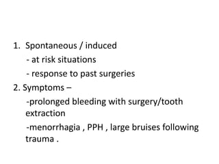 1. Spontaneous / induced
- at risk situations
- response to past surgeries
2. Symptoms –
-prolonged bleeding with surgery/tooth
extraction
-menorrhagia , PPH , large bruises following
trauma .
 