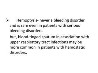  Hemoptysis- never a bleeding disorder
and is rare even in patients with serious
bleeding disorders.
but, blood-tinged sputum in association with
upper respiratory tract infections may be
more common in patients with hemostatic
disorders.
 