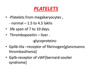 PLATELETS
• -Platelets from megakaryocytes ,
- normal – 1.5 to 4.5 lakhs
• life span of 7 to 10 days.
• Thrombopoeitin – liver .
-glycoproteins-
• GpIIb-IIIa –receptor of fibrinogen[glanzmanns
thrombasthenia]
• GpIb-receptor of vWF[bernard-soulier
syndrome]
 
