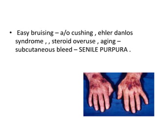 • Easy bruising – a/o cushing , ehler danlos
syndrome , , steroid overuse , aging –
subcutaneous bleed – SENILE PURPURA .
 