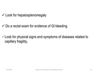 1/4/2018 approach to pediatrics bleeding disorders 52
 Look for hepatosplenomegaly
 Do a rectal exam for evidence of GI bleeding
Look for physical signs and symptoms of diseases related to
capillary fragility,
 