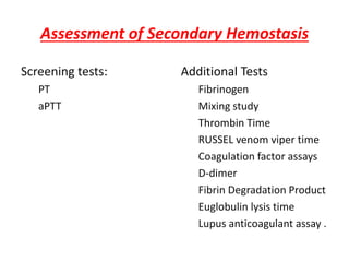 Assessment of Secondary Hemostasis
Screening tests:
PT
aPTT
Additional Tests
Fibrinogen
Mixing study
Thrombin Time
RUSSEL venom viper time
Coagulation factor assays
D-dimer
Fibrin Degradation Product
Euglobulin lysis time
Lupus anticoagulant assay .
 