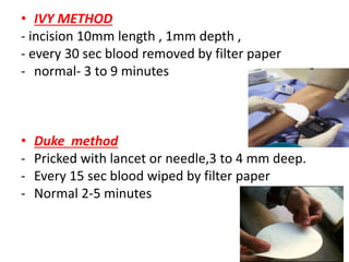 • IVY METHOD
- incision 10mm length , 1mm depth ,
- every 30 sec blood removed by filter paper
- normal- 3 to 9 minutes
• Duke method
- Pricked with lancet or needle,3 to 4 mm deep.
- Every 15 sec blood wiped by filter paper
- Normal 2-5 minutes
 