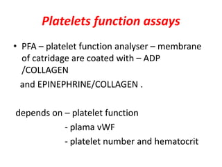 Platelets function assays
• PFA – platelet function analyser – membrane
of catridage are coated with – ADP
/COLLAGEN
and EPINEPHRINE/COLLAGEN .
depends on – platelet function
- plama vWF
- platelet number and hematocrit
 